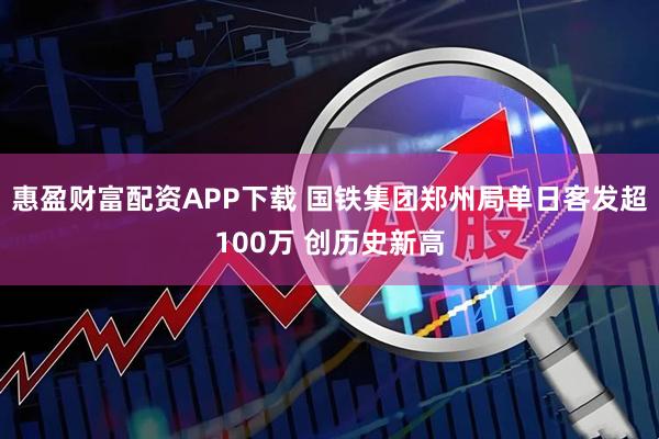 惠盈财富配资APP下载 国铁集团郑州局单日客发超100万 创历史新高