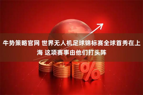 牛势策略官网 世界无人机足球锦标赛全球首秀在上海 这项赛事由他们打头阵