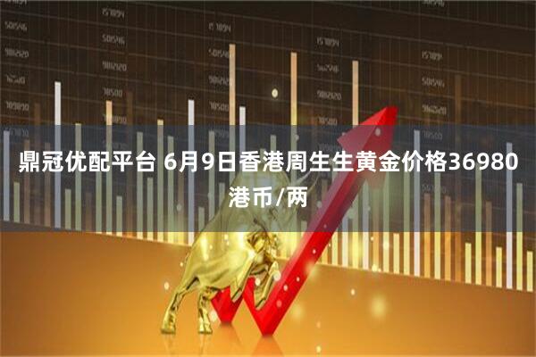 鼎冠优配平台 6月9日香港周生生黄金价格36980港币/两