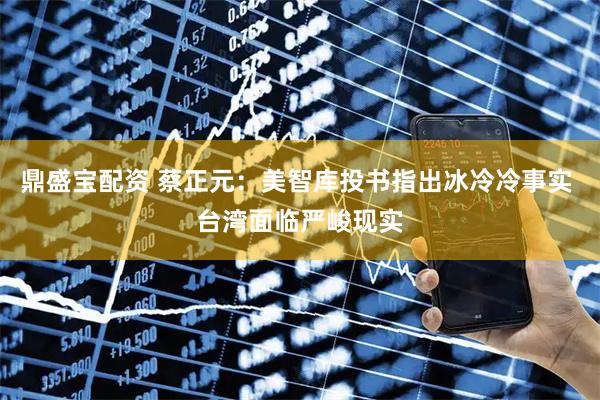 鼎盛宝配资 蔡正元：美智库投书指出冰冷冷事实 台湾面临严峻现实