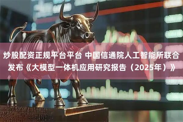 炒股配资正规平台平台 中国信通院人工智能所联合发布《大模型一体机应用研究报告（2025年）》