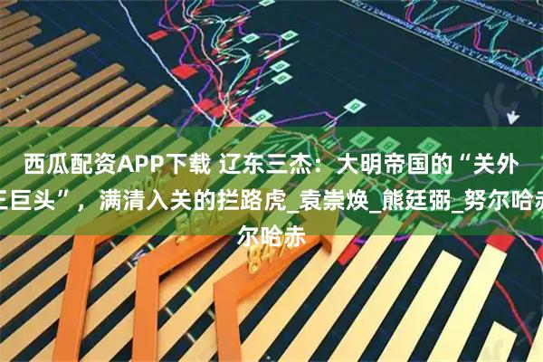 西瓜配资APP下载 辽东三杰:大明帝国的“关外三巨头”,满清入关的拦路虎_袁崇焕_熊廷弼_努尔哈赤