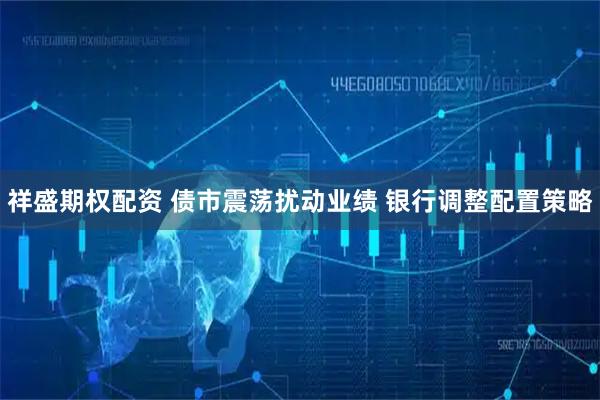 祥盛期权配资 债市震荡扰动业绩 银行调整配置策略