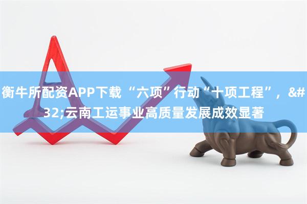 衡牛所配资APP下载 “六项”行动“十项工程”，&#32;云南工运事业高质量发展成效显著