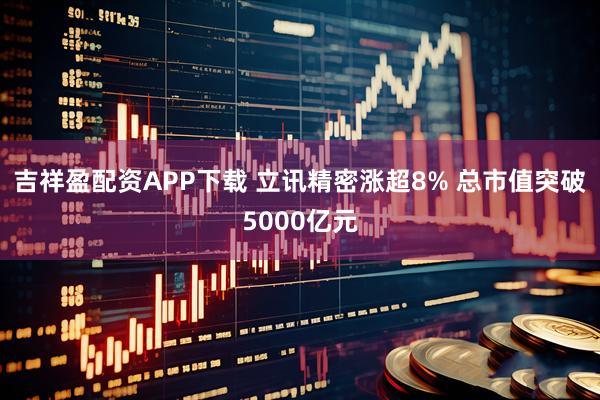 吉祥盈配资APP下载 立讯精密涨超8% 总市值突破5000亿元