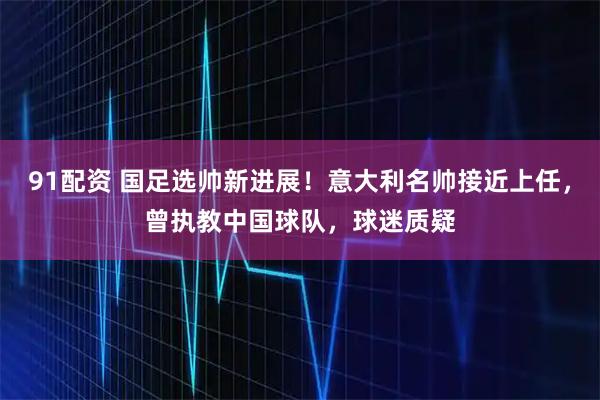 91配资 国足选帅新进展!意大利名帅接近上任,曾执教中国球队,球迷质疑