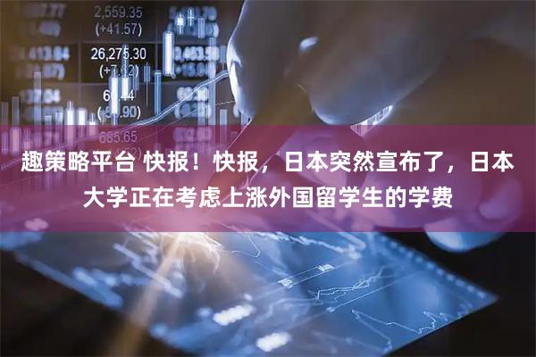 趣策略平台 快报！快报，日本突然宣布了，日本大学正在考虑上涨外国留学生的学费