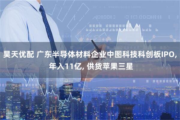昊天优配 广东半导体材料企业中图科技科创板IPO, 年入11亿, 供货苹果三星