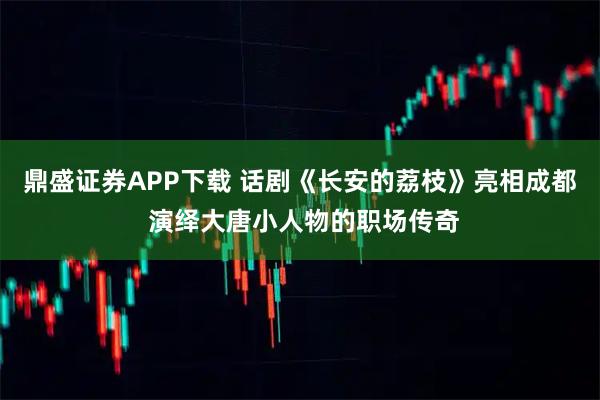鼎盛证券APP下载 话剧《长安的荔枝》亮相成都 演绎大唐小人物的职场传奇