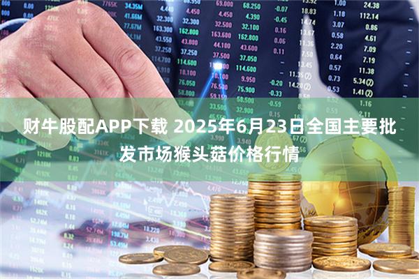 财牛股配APP下载 2025年6月23日全国主要批发市场猴头菇价格行情