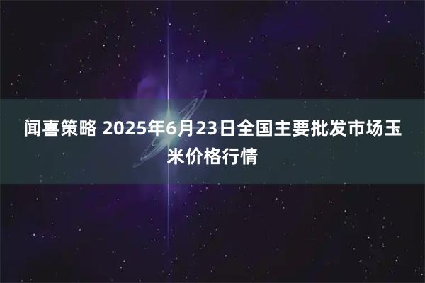 闻喜策略 2025年6月23日全国主要批发市场玉米价格行情