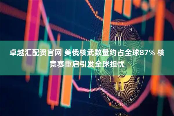 卓越汇配资官网 美俄核武数量约占全球87% 核竞赛重启引发全球担忧