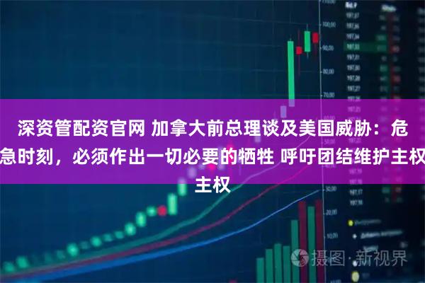 深资管配资官网 加拿大前总理谈及美国威胁：危急时刻，必须作出一切必要的牺牲 呼吁团结维护主权
