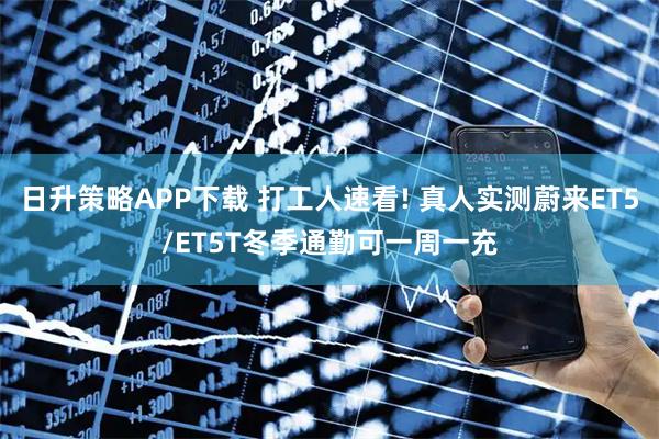 日升策略APP下载 打工人速看! 真人实测蔚来ET5/ET5T冬季通勤可一周一充