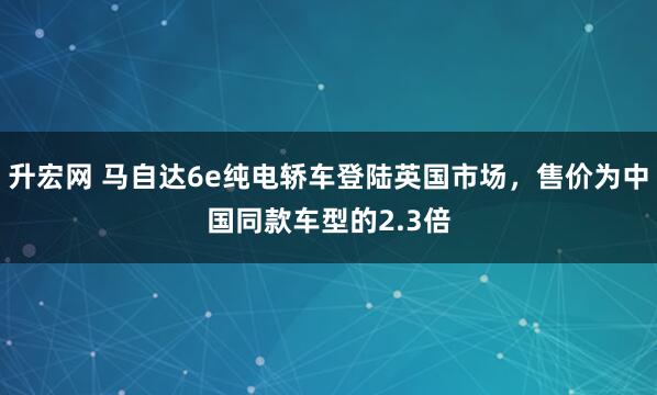升宏网 马自达6e纯电轿车登陆英国市场，售价为中国同款车型的2.3倍