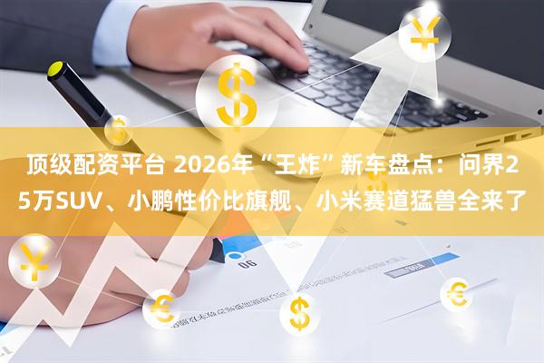 顶级配资平台 2026年“王炸”新车盘点：问界25万SUV、小鹏性价比旗舰、小米赛道猛兽全来了