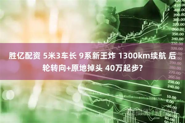 胜亿配资 5米3车长 9系新王炸 1300km续航 后轮转向+原地掉头 40万起步?