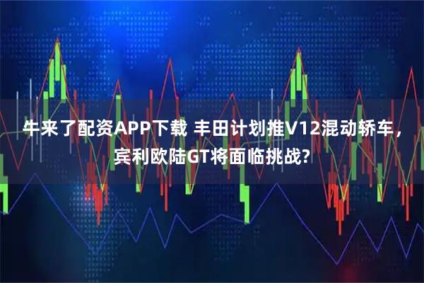 牛来了配资APP下载 丰田计划推V12混动轿车，宾利欧陆GT将面临挑战?