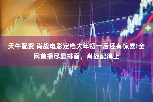 天牛配资 肖战电影定档大年初一后还有惊喜!全网首播尽显排面，肖战配得上