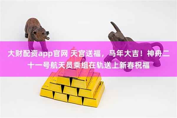 大财配资app官网 天宫送福，马年大吉！神舟二十一号航天员乘组在轨送上新春祝福