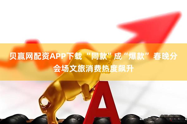 贝赢网配资APP下载 “同款”成“爆款” 春晚分会场文旅消费热度飙升