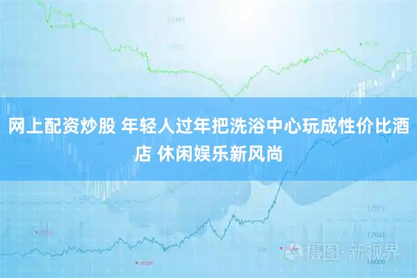 网上配资炒股 年轻人过年把洗浴中心玩成性价比酒店 休闲娱乐新风尚