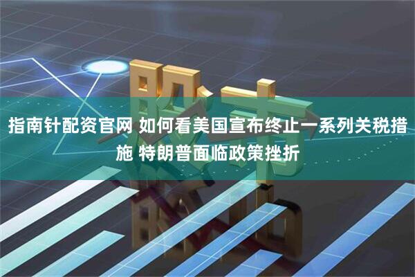 指南针配资官网 如何看美国宣布终止一系列关税措施 特朗普面临政策挫折