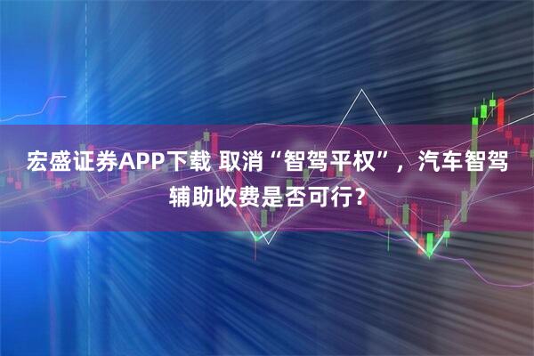宏盛证券APP下载 取消“智驾平权”，汽车智驾辅助收费是否可行？