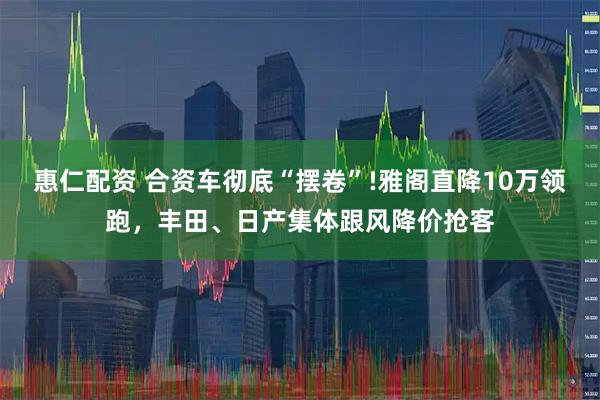 惠仁配资 合资车彻底“摆卷”!雅阁直降10万领跑，丰田、日产集体跟风降价抢客