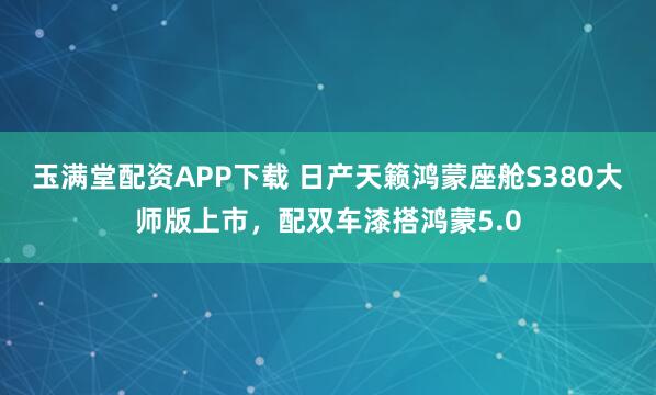 玉满堂配资APP下载 日产天籁鸿蒙座舱S380大师版上市，配双车漆搭鸿蒙5.0