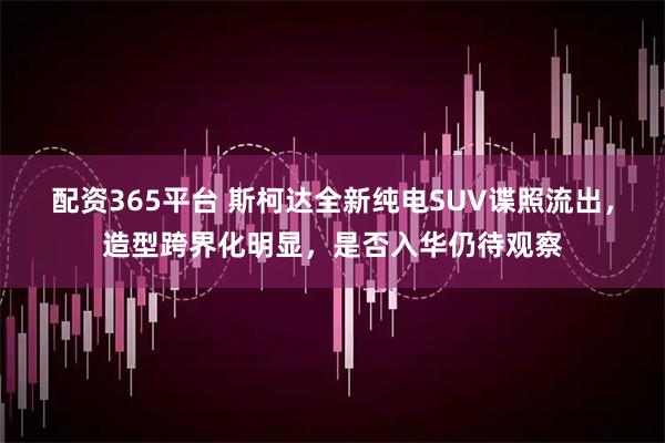 配资365平台 斯柯达全新纯电SUV谍照流出，造型跨界化明显，是否入华仍待观察