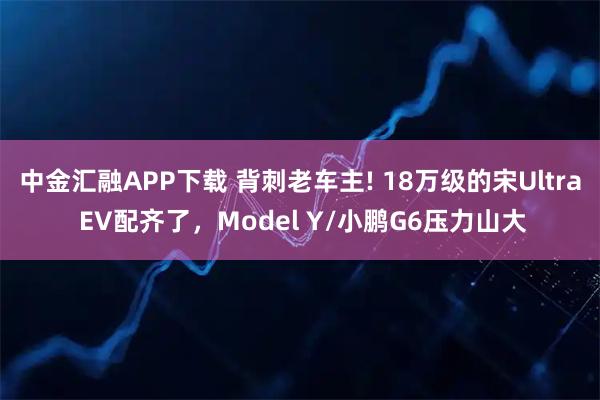 中金汇融APP下载 背刺老车主! 18万级的宋Ultra EV配齐了，Model Y/小鹏G6压力山大
