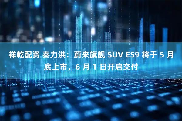 祥乾配资 秦力洪：蔚来旗舰 SUV ES9 将于 5 月底上市，6 月 1 日开启交付