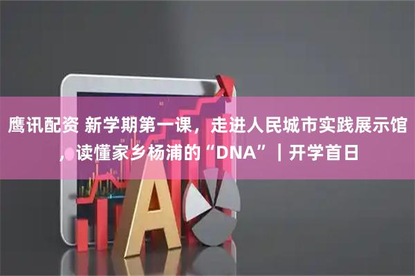 鹰讯配资 新学期第一课，走进人民城市实践展示馆，读懂家乡杨浦的“DNA”｜开学首日