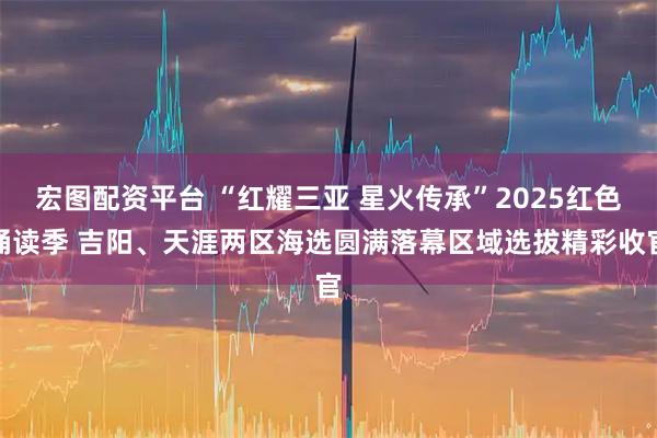 宏图配资平台 “红耀三亚 星火传承”2025红色诵读季 吉阳、天涯两区海选圆满落幕区域选拔精彩收官