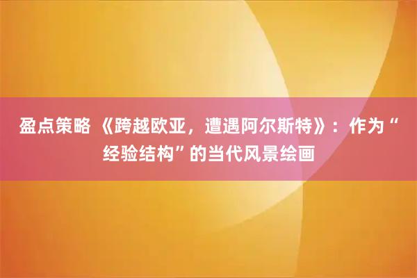 盈点策略 《跨越欧亚，遭遇阿尔斯特》：作为“经验结构”的当代风景绘画