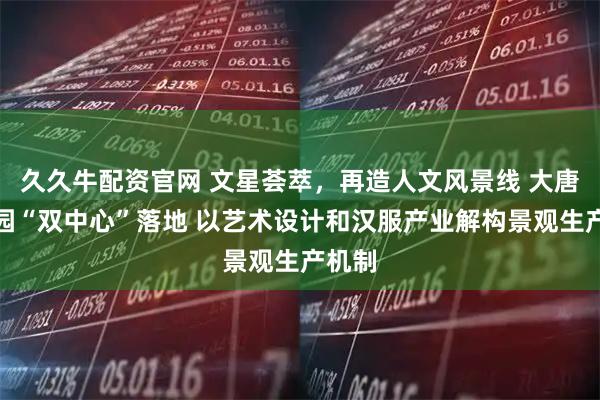 久久牛配资官网 文星荟萃，再造人文风景线 大唐芙蓉园“双中心”落地 以艺术设计和汉服产业解构景观生产机制