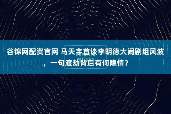 谷锦网配资官网 马天宇首谈李明德大闹剧组风波,一句渡劫背后有何隐情?