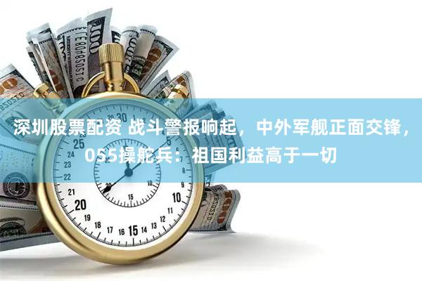深圳股票配资 战斗警报响起，中外军舰正面交锋，055操舵兵：祖国利益高于一切